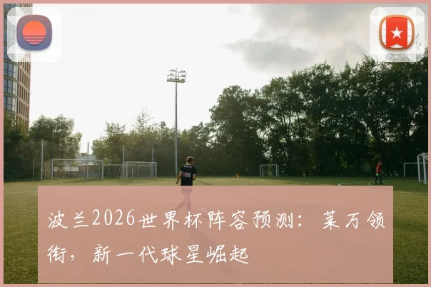 波兰2026世界杯阵容预测：莱万领衔，新一代球星崛起