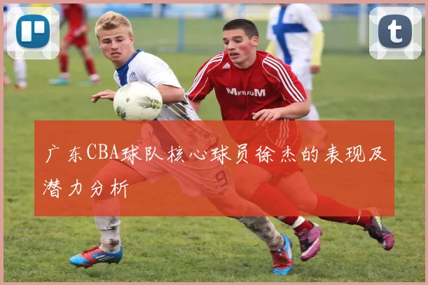 广东CBA球队核心球员徐杰的表现及潜力分析